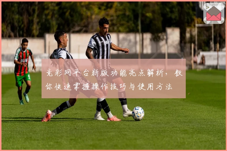 竞彩网平台新版功能亮点解析，教你快速掌握操作技巧与使用方法