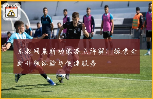竞彩网最新功能亮点详解：探索全新升级体验与便捷服务