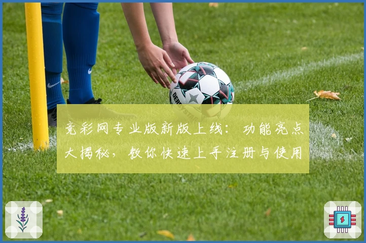 竞彩网专业版新版上线：功能亮点大揭秘，教你快速上手注册与使用的实用教程