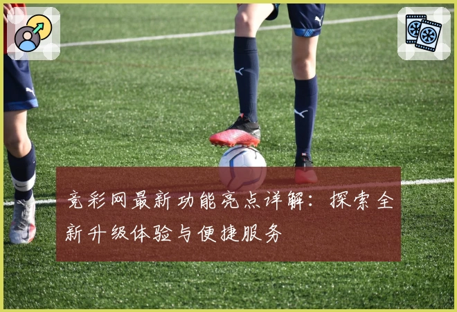 竞彩网最新功能亮点详解：探索全新升级体验与便捷服务
