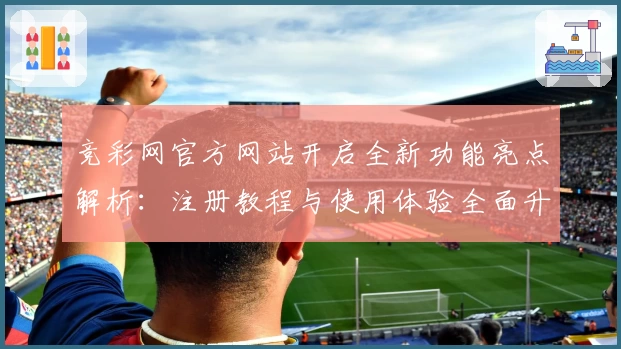 竞彩网官方网站开启全新功能亮点解析：注册教程与使用体验全面升级