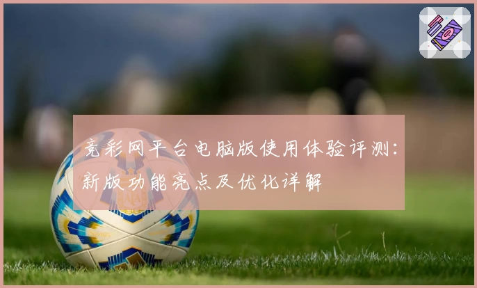 竞彩网平台电脑版使用体验评测：新版功能亮点及优化详解