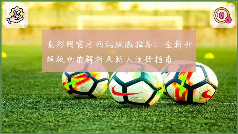 竞彩网官方网站权威推荐：全新升级版功能解析及新人注册指南
