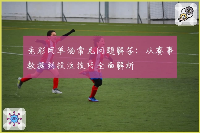 竞彩网单场常见问题解答：从赛事数据到投注技巧全面解析